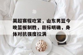 九游体育-包含英超赛程吃紧，山东男篮今晚篮板制胜，目标明确，身体对抗强度拉满的词条